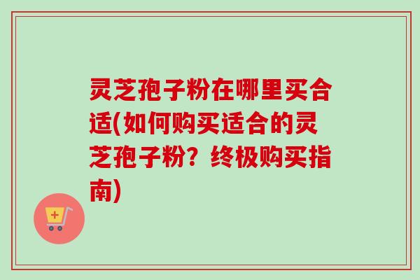 灵芝孢子粉在哪里买合适(如何购买适合的灵芝孢子粉?终极购买指南)-第1张图片-卓越灵芝孢子粉 灵芝孢子粉在哪里买合适(如何购买适合的灵芝孢子粉?终极购买指南)-第1张图片-卓越灵芝孢子粉