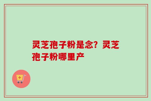 灵芝孢子粉是念?灵芝孢子粉哪里产-第1张图片-卓越灵芝孢子粉 灵芝孢子粉是念?灵芝孢子粉哪里产-第1张图片-卓越灵芝孢子粉
