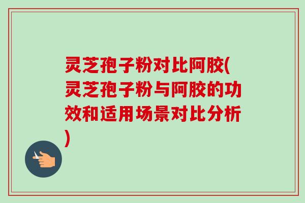 灵芝孢子粉对比阿胶(灵芝孢子粉与阿胶的功效和适用场景对比分析)-第1张图片-卓越灵芝孢子粉