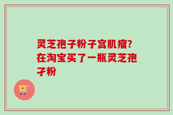 灵芝孢子粉子宫肌瘤?在淘宝买了一瓶灵芝孢孑粉-第1张图片-卓越灵芝孢子粉 灵芝孢子粉子宫肌瘤?在淘宝买了一瓶灵芝孢孑粉-第1张图片-卓越灵芝孢子粉