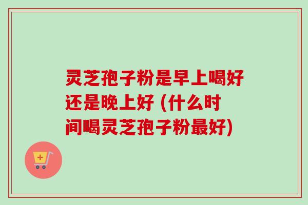 灵芝孢子粉是早上喝好还是晚上好 (什么时间喝灵芝孢子粉最好)-第1张图片-卓越灵芝孢子粉 灵芝孢子粉是早上喝好还是晚上好 (什么时间喝灵芝孢子粉最好)-第1张图片-卓越灵芝孢子粉