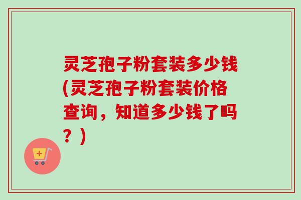 灵芝孢子粉套装多少钱(灵芝孢子粉套装价格查询,知道多少钱了吗?)-第1张图片-卓越灵芝孢子粉 灵芝孢子粉套装多少钱(灵芝孢子粉套装价格查询,知道多少钱了吗?)-第1张图片-卓越灵芝孢子粉