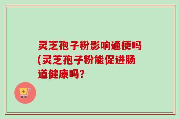 灵芝孢子粉影响通便吗(灵芝孢子粉能促进肠道健康吗?-第1张图片-卓越灵芝孢子粉 灵芝孢子粉影响通便吗(灵芝孢子粉能促进肠道健康吗?-第1张图片-卓越灵芝孢子粉