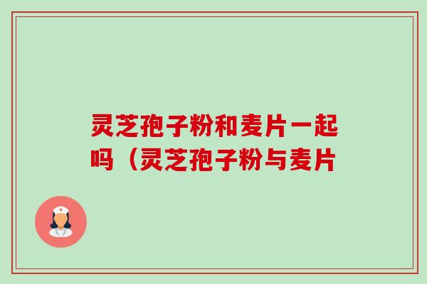 灵芝孢子粉和麦片一起吗(灵芝孢子粉与麦片-第1张图片-卓越灵芝孢子粉 灵芝孢子粉和麦片一起吗(灵芝孢子粉与麦片-第1张图片-卓越灵芝孢子粉