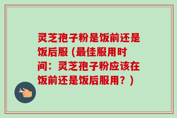 灵芝孢子粉是饭前还是饭后服 (最佳服用时间：灵芝孢子粉应该在饭前还是饭后服用？)-第1张图片-卓越灵芝孢子粉