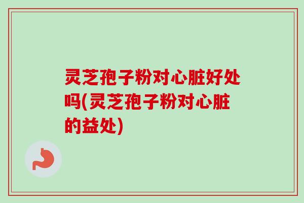 灵芝孢子粉对心脏好处吗(灵芝孢子粉对心脏的益处)-第1张图片-卓越灵芝孢子粉