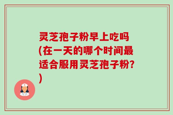 灵芝孢子粉早上吃吗 (在一天的哪个时间最适合服用灵芝孢子粉？)-第1张图片-卓越灵芝孢子粉