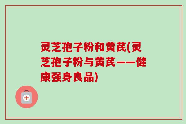灵芝孢子粉和黄芪(灵芝孢子粉与黄芪——健康强身良品)-第1张图片-卓越灵芝孢子粉 灵芝孢子粉和黄芪(灵芝孢子粉与黄芪——健康强身良品)-第1张图片-卓越灵芝孢子粉