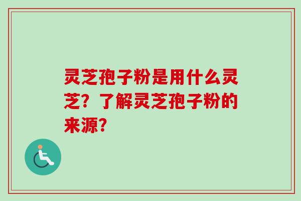 灵芝孢子粉是用什么灵芝？了解灵芝孢子粉的来源？-第1张图片-卓越灵芝孢子粉