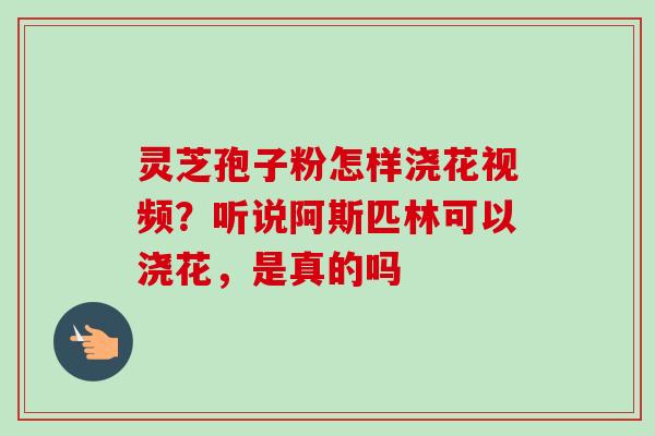 灵芝孢子粉怎样浇花视频？听说阿斯匹林可以浇花，是真的吗-第1张图片-卓越灵芝孢子粉