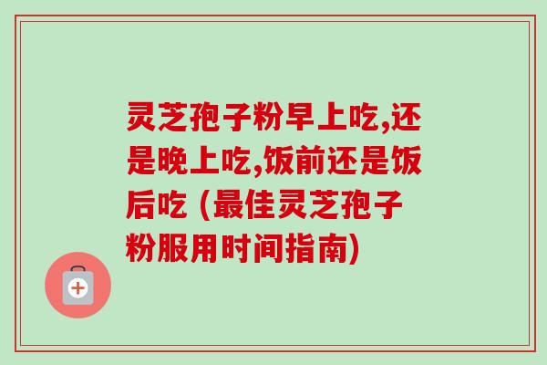 灵芝孢子粉早上吃,还是晚上吃,饭前还是饭后吃 (最佳灵芝孢子粉服用时间指南)-第1张图片-卓越灵芝孢子粉 灵芝孢子粉早上吃,还是晚上吃,饭前还是饭后吃 (最佳灵芝孢子粉服用时间指南)-第1张图片-卓越灵芝孢子粉