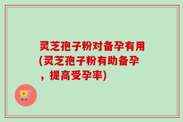 灵芝孢子粉对备孕有用(灵芝孢子粉有助备孕，提高受孕率)-第1张图片-卓越灵芝孢子粉