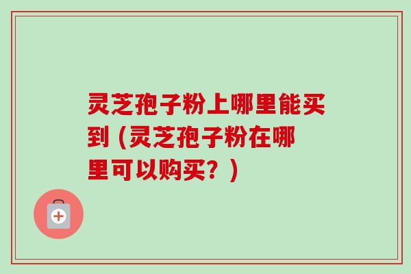 灵芝孢子粉上哪里能买到 (灵芝孢子粉在哪里可以购买?)-第1张图片-卓越灵芝孢子粉 灵芝孢子粉上哪里能买到 (灵芝孢子粉在哪里可以购买?)-第1张图片-卓越灵芝孢子粉