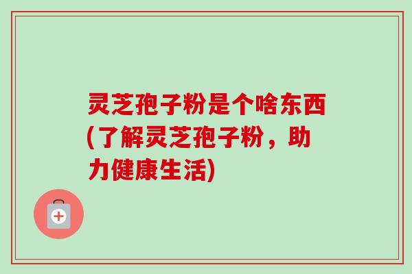 灵芝孢子粉是个啥东西(了解灵芝孢子粉，助力健康生活)-第1张图片-卓越灵芝孢子粉