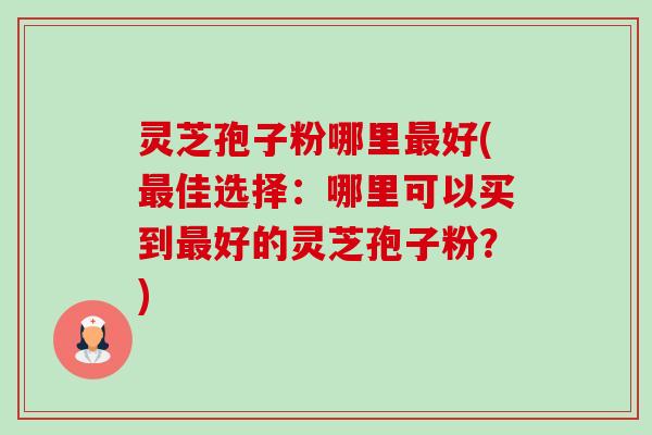 灵芝孢子粉哪里最好(最佳选择：哪里可以买到最好的灵芝孢子粉？)-第1张图片-卓越灵芝孢子粉