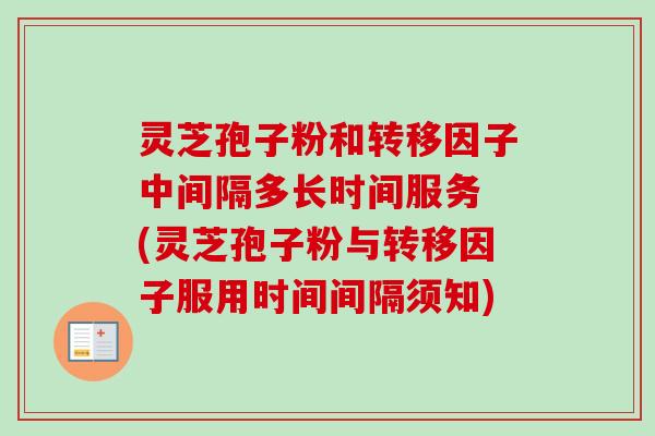 灵芝孢子粉和转移因子中间隔多长时间服务 (灵芝孢子粉与转移因子服用时间间隔须知)-第1张图片-卓越灵芝孢子粉 灵芝孢子粉和转移因子中间隔多长时间服务 (灵芝孢子粉与转移因子服用时间间隔须知)-第1张图片-卓越灵芝孢子粉