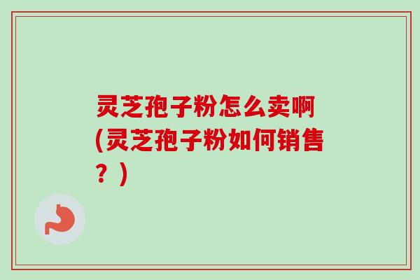 灵芝孢子粉怎么卖啊 (灵芝孢子粉如何销售？)-第1张图片-卓越灵芝孢子粉