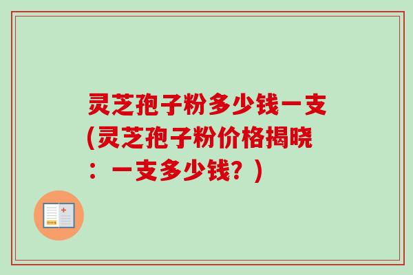 灵芝孢子粉多少钱一支(灵芝孢子粉价格揭晓：一支多少钱？)-第1张图片-卓越灵芝孢子粉