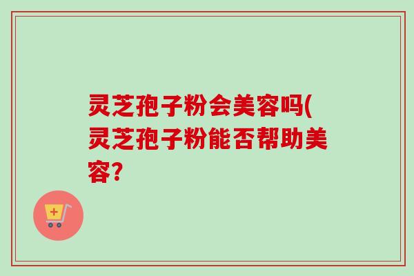 灵芝孢子粉会美容吗(灵芝孢子粉能否帮助美容?-第1张图片-卓越灵芝孢子粉 灵芝孢子粉会美容吗(灵芝孢子粉能否帮助美容?-第1张图片-卓越灵芝孢子粉