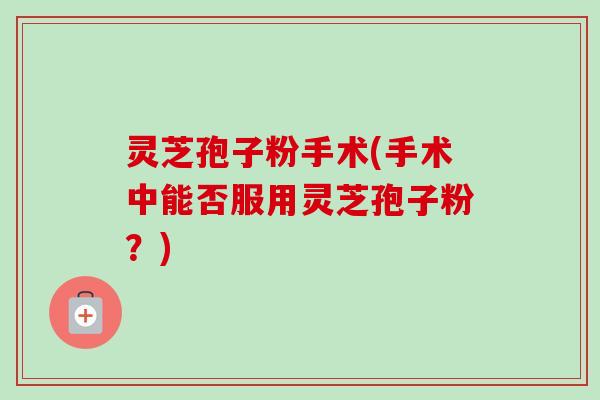 灵芝孢子粉手术(手术中能否服用灵芝孢子粉？)-第1张图片-卓越灵芝孢子粉