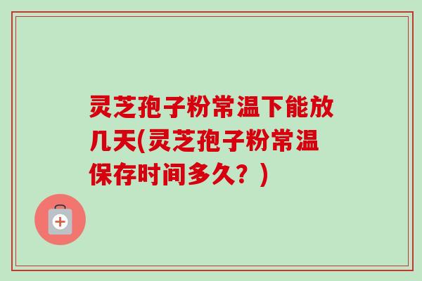 灵芝孢子粉常温下能放几天(灵芝孢子粉常温保存时间多久？)-第1张图片-卓越灵芝孢子粉