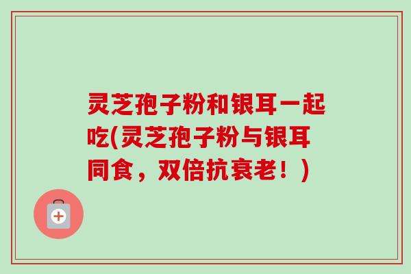 灵芝孢子粉和银耳一起吃(灵芝孢子粉与银耳同食，双倍抗衰老！)-第1张图片-卓越灵芝孢子粉