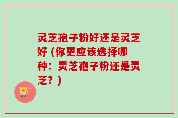 灵芝孢子粉好还是灵芝好 (你更应该选择哪种:灵芝孢子粉还是灵芝?)-第1张图片-卓越灵芝孢子粉 灵芝孢子粉好还是灵芝好 (你更应该选择哪种:灵芝孢子粉还是灵芝?)-第1张图片-卓越灵芝孢子粉