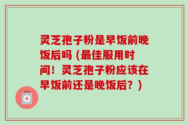 灵芝孢子粉是早饭前晚饭后吗 (最佳服用时间!灵芝孢子粉应该在早饭前还是晚饭后?)-第1张图片-卓越灵芝孢子粉 灵芝孢子粉是早饭前晚饭后吗 (最佳服用时间!灵芝孢子粉应该在早饭前还是晚饭后?)-第1张图片-卓越灵芝孢子粉