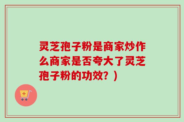 灵芝孢子粉是商家炒作么商家是否夸大了灵芝孢子粉的功效？)-第1张图片-卓越灵芝孢子粉