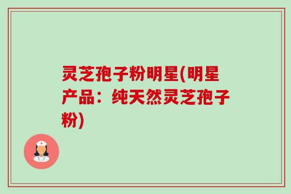 灵芝孢子粉明星(明星产品：纯天然灵芝孢子粉)-第1张图片-卓越灵芝孢子粉