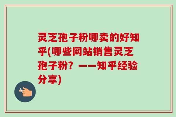 灵芝孢子粉哪卖的好知乎(哪些网站销售灵芝孢子粉？——知乎经验分享)-第1张图片-卓越灵芝孢子粉