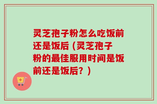 灵芝孢子粉怎么吃饭前还是饭后 (灵芝孢子粉的最佳服用时间是饭前还是饭后?)-第1张图片-卓越灵芝孢子粉 灵芝孢子粉怎么吃饭前还是饭后 (灵芝孢子粉的最佳服用时间是饭前还是饭后?)-第1张图片-卓越灵芝孢子粉
