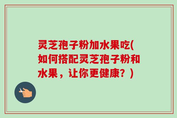灵芝孢子粉加水果吃(如何搭配灵芝孢子粉和水果，让你更健康？)-第1张图片-卓越灵芝孢子粉