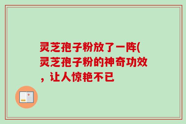 灵芝孢子粉放了一阵(灵芝孢子粉的神奇功效,让人惊艳不已-第1张图片-卓越灵芝孢子粉 灵芝孢子粉放了一阵(灵芝孢子粉的神奇功效,让人惊艳不已-第1张图片-卓越灵芝孢子粉