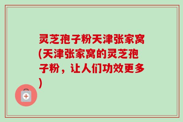 灵芝孢子粉天津张家窝(天津张家窝的灵芝孢子粉,让人们功效更多)-第1张图片-卓越灵芝孢子粉 灵芝孢子粉天津张家窝(天津张家窝的灵芝孢子粉,让人们功效更多)-第1张图片-卓越灵芝孢子粉