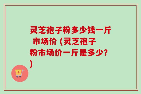 灵芝孢子粉多少钱一斤 市场价 (灵芝孢子粉市场价一斤是多少?)-第1张图片-卓越灵芝孢子粉 灵芝孢子粉多少钱一斤 市场价 (灵芝孢子粉市场价一斤是多少?)-第1张图片-卓越灵芝孢子粉