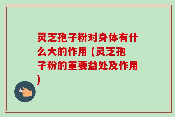 灵芝孢子粉对身体有什么大的作用 (灵芝孢子粉的重要益处及作用)-第1张图片-卓越灵芝孢子粉 灵芝孢子粉对身体有什么大的作用 (灵芝孢子粉的重要益处及作用)-第1张图片-卓越灵芝孢子粉