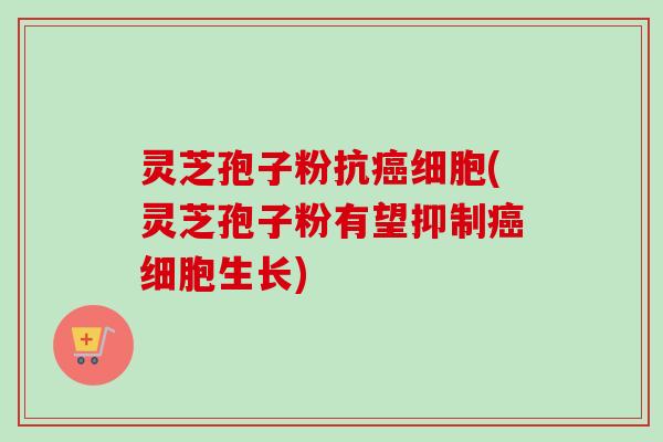 灵芝孢子粉抗癌细胞(灵芝孢子粉有望抑制癌细胞生长)-第1张图片-卓越灵芝孢子粉