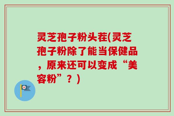 灵芝孢子粉头茬(灵芝孢子粉除了能当保健品，原来还可以变成“美容粉”？)-第1张图片-卓越灵芝孢子粉