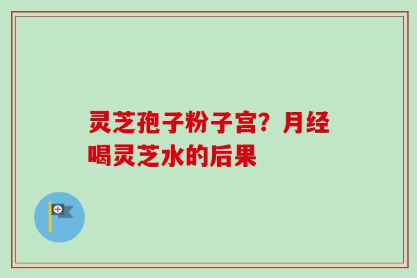 灵芝孢子粉子宫？月经喝灵芝水的后果-第1张图片-卓越灵芝孢子粉