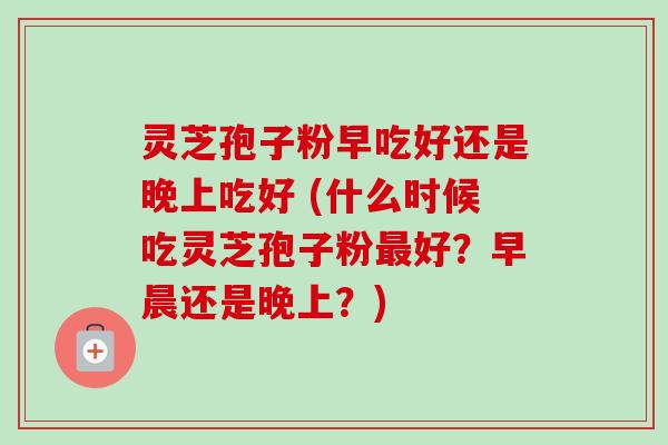 灵芝孢子粉早吃好还是晚上吃好 (什么时候吃灵芝孢子粉最好?早晨还是晚上?)-第1张图片-卓越灵芝孢子粉 灵芝孢子粉早吃好还是晚上吃好 (什么时候吃灵芝孢子粉最好?早晨还是晚上?)-第1张图片-卓越灵芝孢子粉