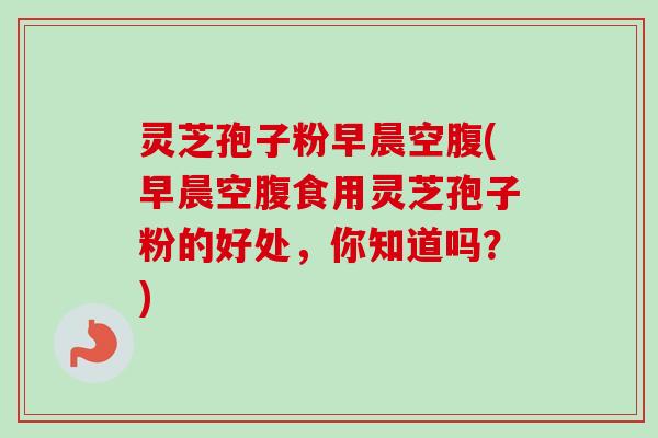灵芝孢子粉早晨空腹(早晨空腹食用灵芝孢子粉的好处，你知道吗？)-第1张图片-卓越灵芝孢子粉