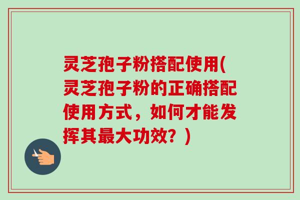 灵芝孢子粉搭配使用(灵芝孢子粉的正确搭配使用方式,如何才能发挥其最大功效?)-第1张图片-卓越灵芝孢子粉 灵芝孢子粉搭配使用(灵芝孢子粉的正确搭配使用方式,如何才能发挥其最大功效?)-第1张图片-卓越灵芝孢子粉