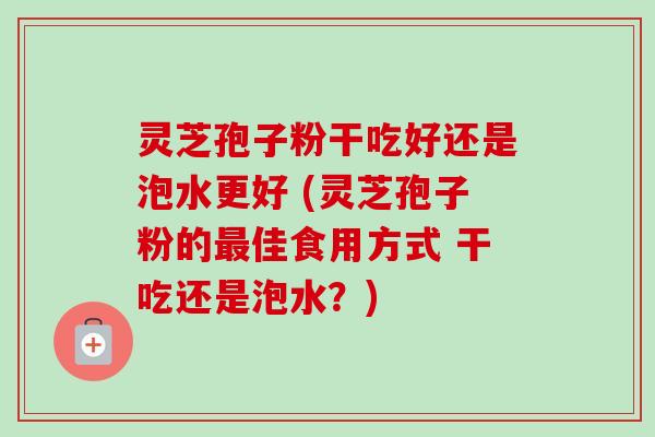 灵芝孢子粉干吃好还是泡水更好 (灵芝孢子粉的最佳食用方式 干吃还是泡水？)-第1张图片-卓越灵芝孢子粉