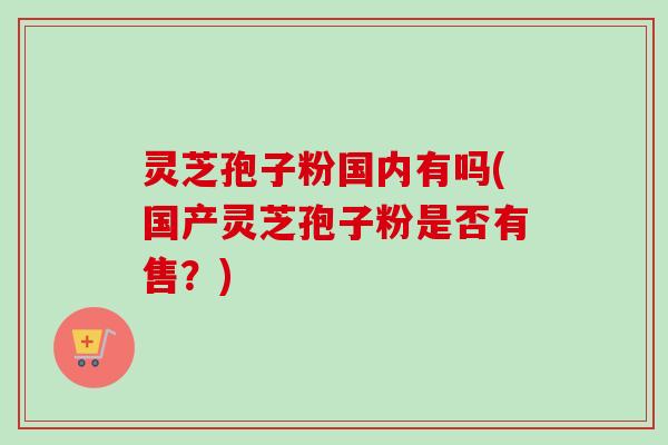 灵芝孢子粉国内有吗(国产灵芝孢子粉是否有售?)-第1张图片-卓越灵芝孢子粉 灵芝孢子粉国内有吗(国产灵芝孢子粉是否有售?)-第1张图片-卓越灵芝孢子粉
