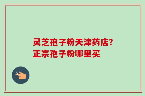 灵芝孢子粉天津药店?正宗孢子粉哪里买-第1张图片-卓越灵芝孢子粉 灵芝孢子粉天津药店?正宗孢子粉哪里买-第1张图片-卓越灵芝孢子粉