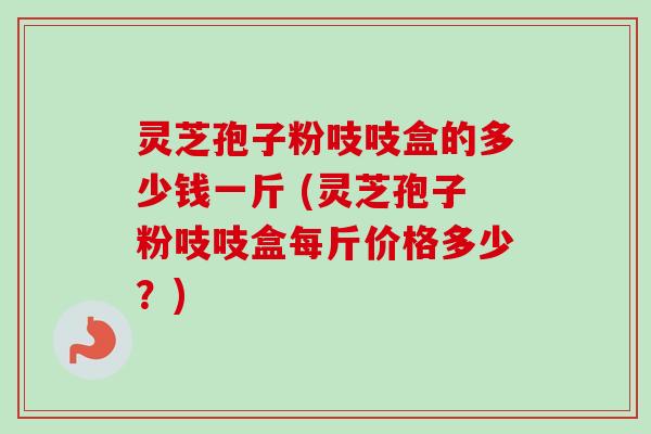 灵芝孢子粉吱吱盒的多少钱一斤 (灵芝孢子粉吱吱盒每斤价格多少?)-第1张图片-卓越灵芝孢子粉 灵芝孢子粉吱吱盒的多少钱一斤 (灵芝孢子粉吱吱盒每斤价格多少?)-第1张图片-卓越灵芝孢子粉