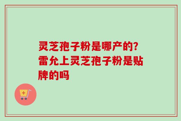 灵芝孢子粉是哪产的?雷允上灵芝孢子粉是贴牌的吗-第1张图片-卓越灵芝孢子粉 灵芝孢子粉是哪产的?雷允上灵芝孢子粉是贴牌的吗-第1张图片-卓越灵芝孢子粉