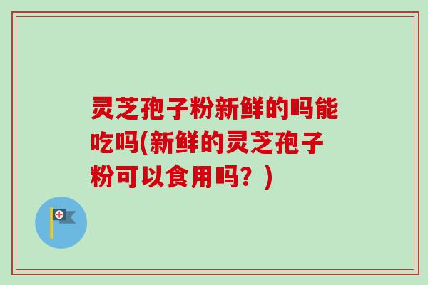 灵芝孢子粉新鲜的吗能吃吗(新鲜的灵芝孢子粉可以食用吗?)-第1张图片-卓越灵芝孢子粉 灵芝孢子粉新鲜的吗能吃吗(新鲜的灵芝孢子粉可以食用吗?)-第1张图片-卓越灵芝孢子粉