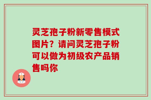 灵芝孢子粉新零售模式图片?请问灵芝孢子粉可以做为初级农产品销售吗你-第1张图片-卓越灵芝孢子粉 灵芝孢子粉新零售模式图片?请问灵芝孢子粉可以做为初级农产品销售吗你-第1张图片-卓越灵芝孢子粉